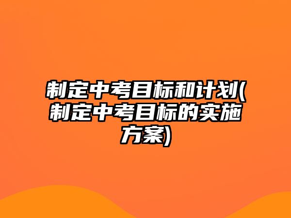 制定中考目標(biāo)和計(jì)劃(制定中考目標(biāo)的實(shí)施方案)