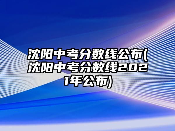 沈陽中考分?jǐn)?shù)線公布(沈陽中考分?jǐn)?shù)線2021年公布)