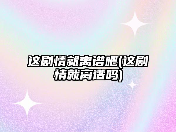 這劇情就離譜吧(這劇情就離譜嗎)