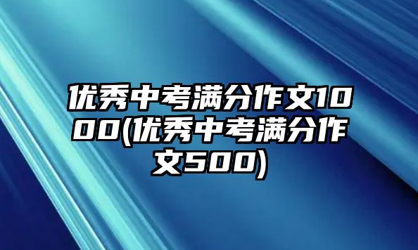 優(yōu)秀中考滿分作文1000(優(yōu)秀中考滿分作文500)