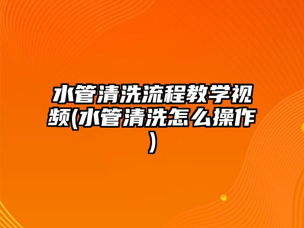 水管清洗流程教學視頻(水管清洗怎么操作)