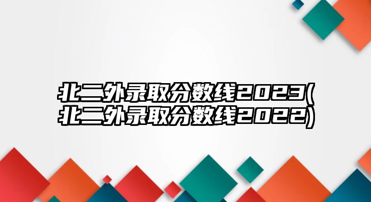 北二外錄取分?jǐn)?shù)線2023(北二外錄取分?jǐn)?shù)線2022)