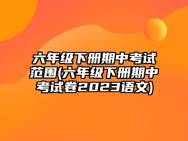 六年級下冊期中考試范圍(六年級下冊期中考試卷2023語文)