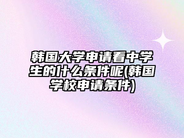 韓國大學申請看中學生的什么條件呢(韓國學校申請條件)