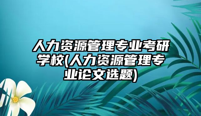 人力資源管理專業(yè)考研學(xué)校(人力資源管理專業(yè)論文選題)