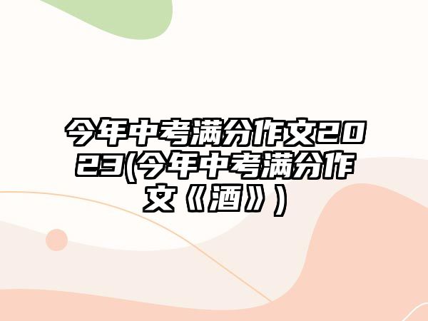 今年中考滿分作文2023(今年中考滿分作文《酒》)