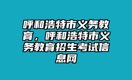 呼和浩特市義務教育，呼和浩特市義務教育招生考試信息網(wǎng)