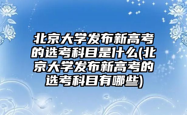 北京大學發(fā)布新高考的選考科目是什么(北京大學發(fā)布新高考的選考科目有哪些)