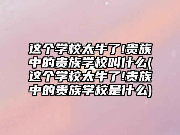 這個學校太牛了!貴族中的貴族學校叫什么(這個學校太牛了!貴族中的貴族學校是什么)