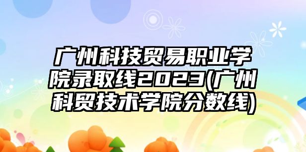 廣州科技貿易職業(yè)學院錄取線2023(廣州科貿技術學院分數線)