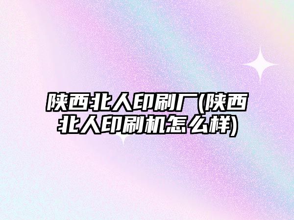 陜西北人印刷廠(陜西北人印刷機怎么樣)