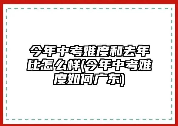 今年中考難度和去年比怎么樣(今年中考難度如何廣東)