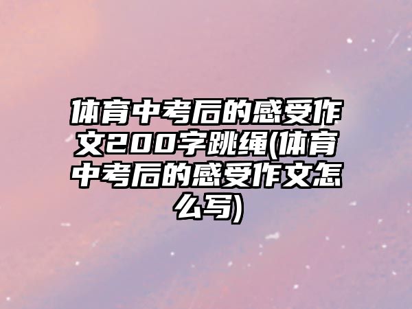 體育中考后的感受作文200字跳繩(體育中考后的感受作文怎么寫(xiě))