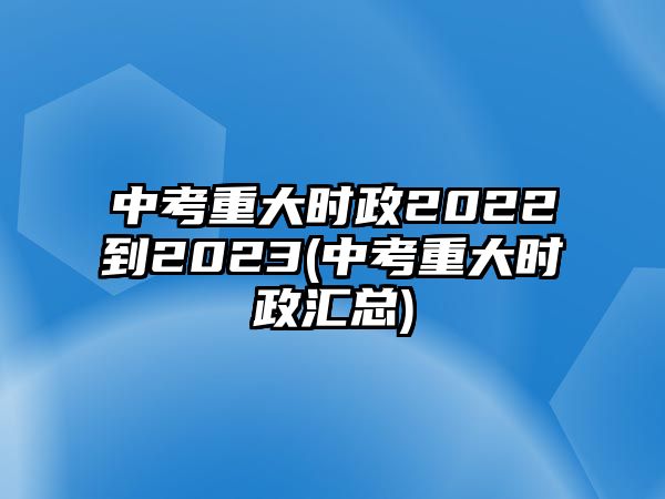 中考重大時政2022到2023(中考重大時政匯總)