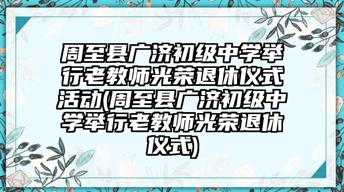 周至縣廣濟初級中學舉行老教師光榮退休儀式活動(周至縣廣濟初級中學舉行老教師光榮退休儀式)