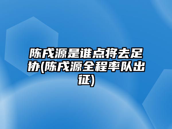 陳戌源是誰點(diǎn)將去足協(xié)(陳戌源全程率隊(duì)出征)