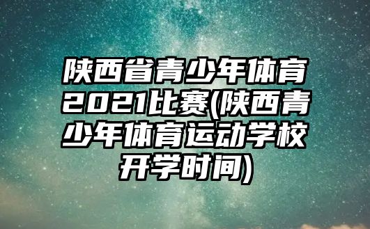 陜西省青少年體育2021比賽(陜西青少年體育運(yùn)動(dòng)學(xué)校開學(xué)時(shí)間)