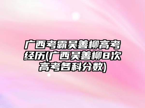 廣西考霸吳善柳高考經(jīng)歷(廣西吳善柳8次高考各科分數(shù))