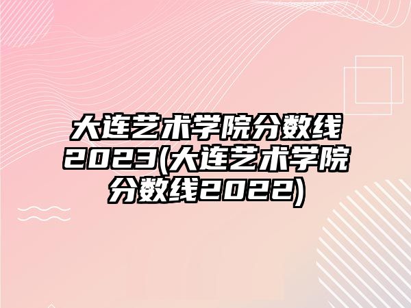 大連藝術(shù)學(xué)院分?jǐn)?shù)線2023(大連藝術(shù)學(xué)院分?jǐn)?shù)線2022)