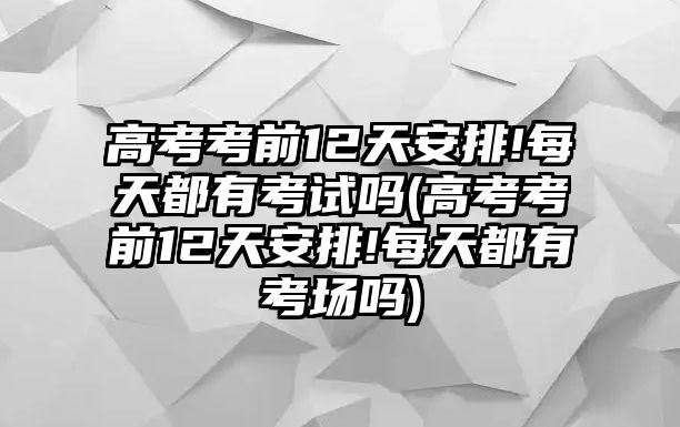 高考考前12天安排!每天都有考試嗎(高考考前12天安排!每天都有考場(chǎng)嗎)