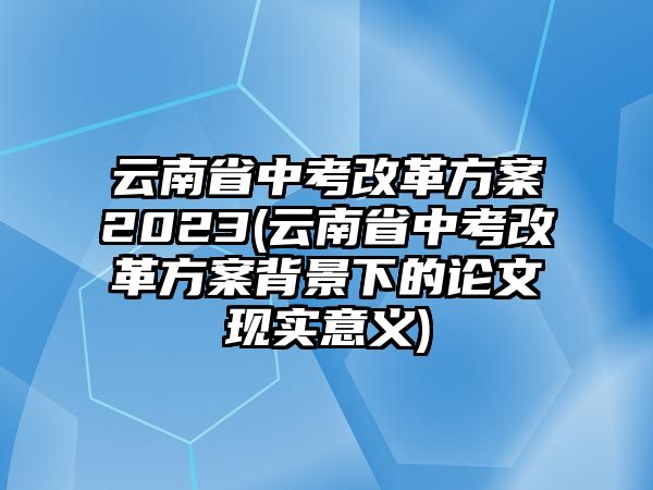 云南省中考改革方案2023(云南省中考改革方案背景下的論文現(xiàn)實(shí)意義)