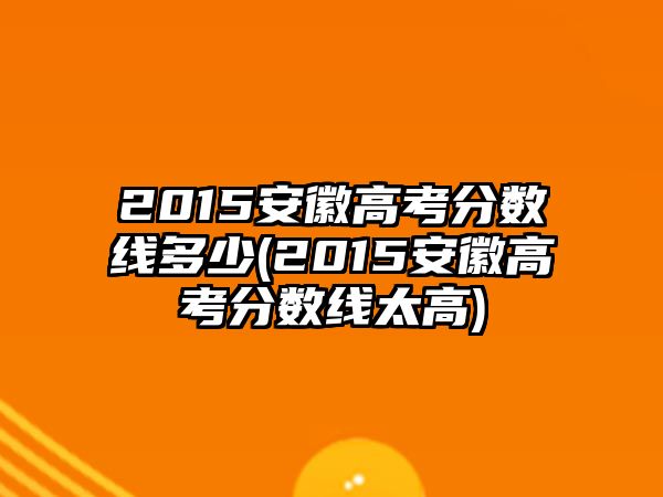 2015安徽高考分數線多少(2015安徽高考分數線太高)