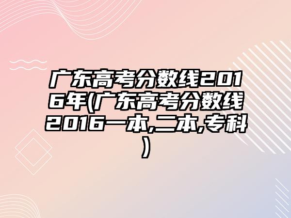 廣東高考分?jǐn)?shù)線2016年(廣東高考分?jǐn)?shù)線2016一本,二本,?？?