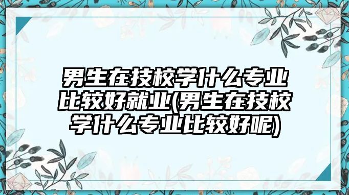 男生在技校學(xué)什么專業(yè)比較好就業(yè)(男生在技校學(xué)什么專業(yè)比較好呢)