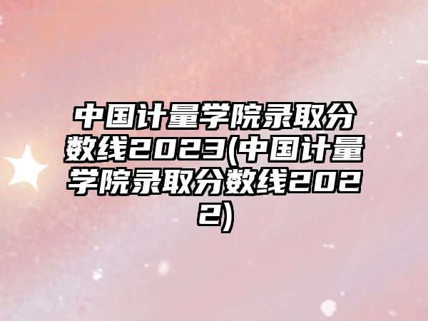 中國計量學院錄取分數(shù)線2023(中國計量學院錄取分數(shù)線2022)