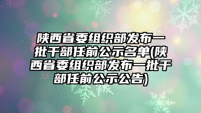 陜西省委組織部發(fā)布一批干部任前公示名單(陜西省委組織部發(fā)布一批干部任前公示公告)