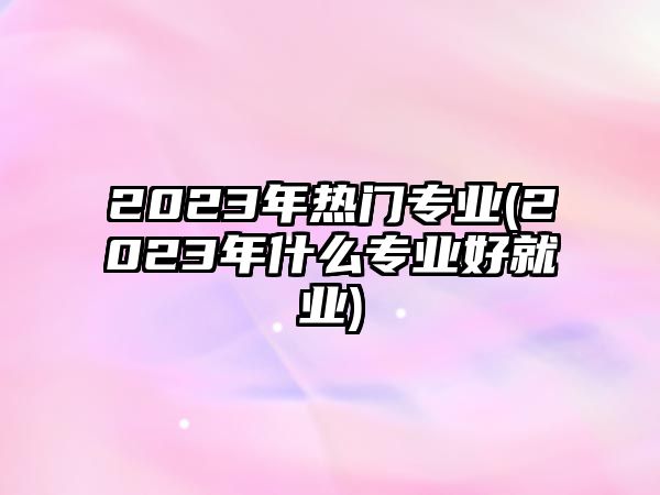 2023年熱門專業(yè)(2023年什么專業(yè)好就業(yè))