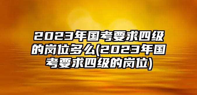 2023年國(guó)考要求四級(jí)的崗位多么(2023年國(guó)考要求四級(jí)的崗位)