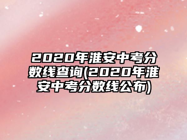 2020年淮安中考分數(shù)線查詢(2020年淮安中考分數(shù)線公布)