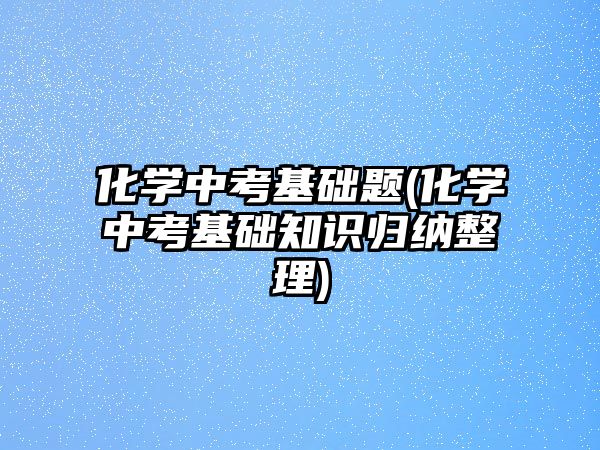 化學中考基礎題(化學中考基礎知識歸納整理)