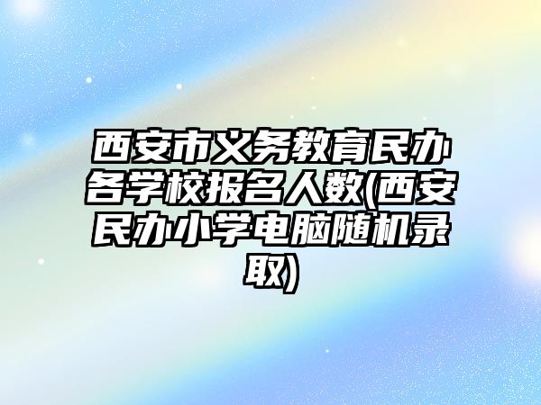 西安市義務(wù)教育民辦各學校報名人數(shù)(西安民辦小學電腦隨機錄取)