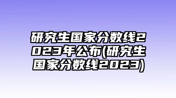 研究生國家分?jǐn)?shù)線2023年公布(研究生國家分?jǐn)?shù)線2023)