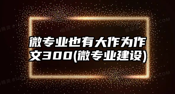 微專業(yè)也有大作為作文300(微專業(yè)建設(shè))