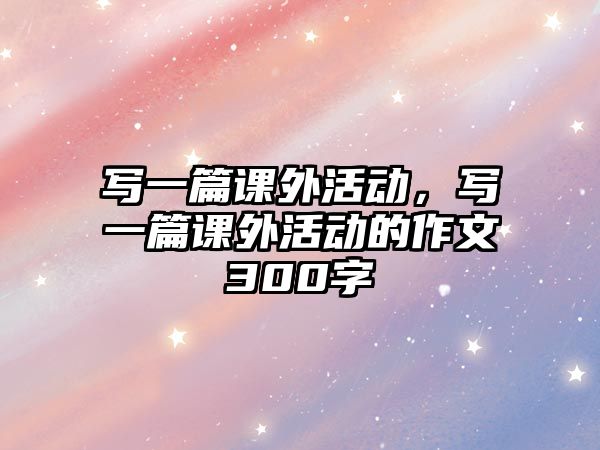 寫一篇課外活動，寫一篇課外活動的作文300字