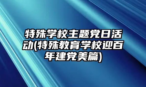 特殊學校主題黨日活動(特殊教育學校迎百年建黨美篇)