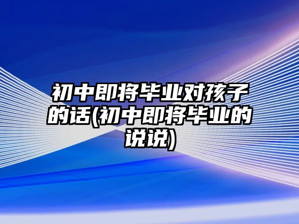 初中即將畢業(yè)對(duì)孩子的話(初中即將畢業(yè)的說(shuō)說(shuō))