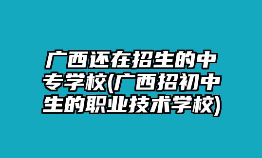 廣西還在招生的中專學校(廣西招初中生的職業(yè)技術學校)