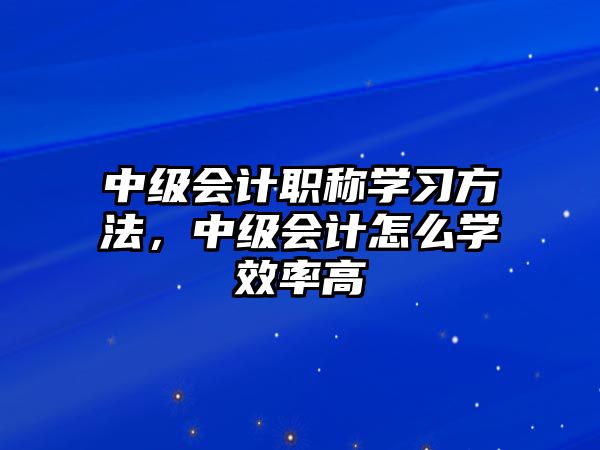 中級會計職稱學習方法，中級會計怎么學效率高