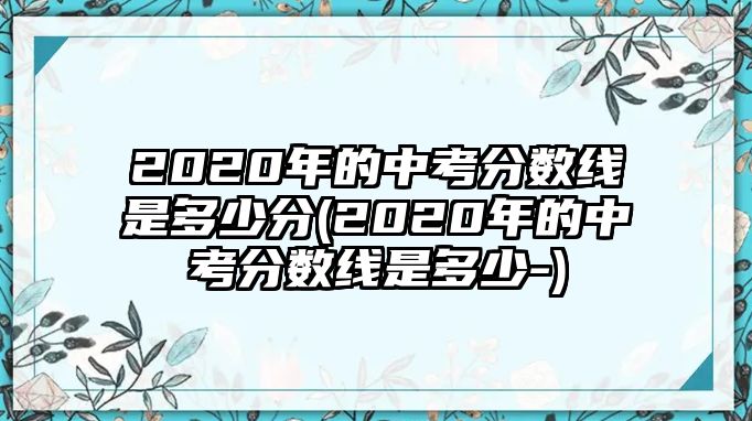 2020年的中考分數(shù)線是多少分(2020年的中考分數(shù)線是多少-)