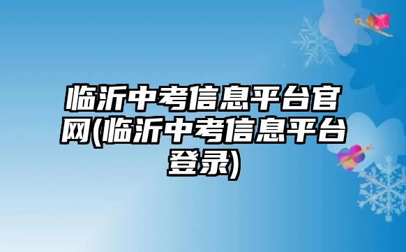 臨沂中考信息平臺(tái)官網(wǎng)(臨沂中考信息平臺(tái)登錄)