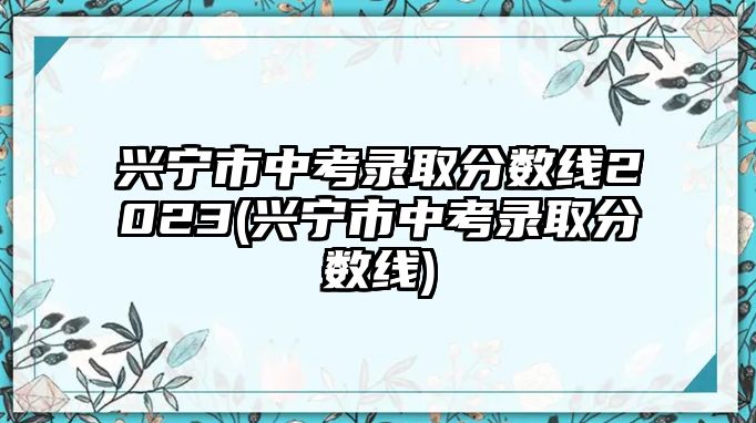 興寧市中考錄取分?jǐn)?shù)線2023(興寧市中考錄取分?jǐn)?shù)線)