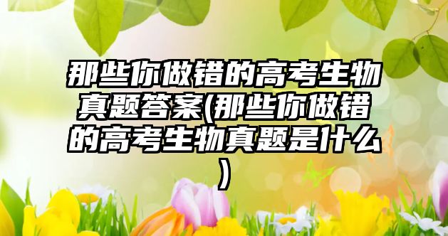 那些你做錯的高考生物真題答案(那些你做錯的高考生物真題是什么)