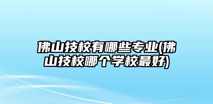 佛山技校有哪些專業(yè)(佛山技校哪個學校最好)