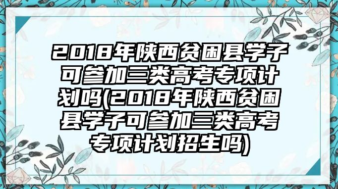 2018年陜西貧困縣學(xué)子可參加三類(lèi)高考專(zhuān)項(xiàng)計(jì)劃嗎(2018年陜西貧困縣學(xué)子可參加三類(lèi)高考專(zhuān)項(xiàng)計(jì)劃招生嗎)