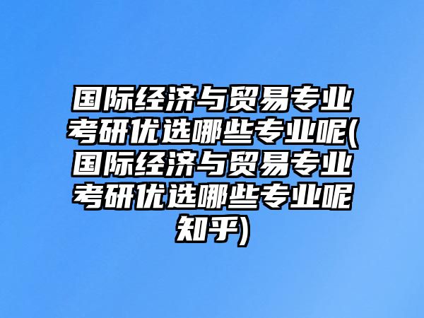 國際經(jīng)濟(jì)與貿(mào)易專業(yè)考研優(yōu)選哪些專業(yè)呢(國際經(jīng)濟(jì)與貿(mào)易專業(yè)考研優(yōu)選哪些專業(yè)呢知乎)