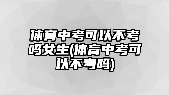 體育中考可以不考嗎女生(體育中考可以不考嗎)